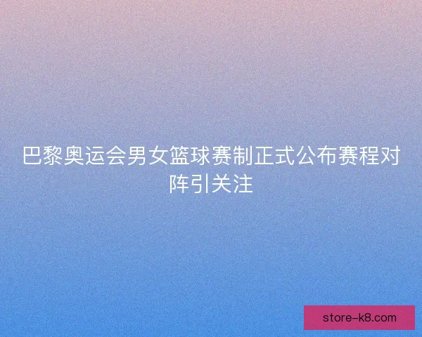 巴黎奥运会男女篮球赛制正式公布赛程对阵引关注
