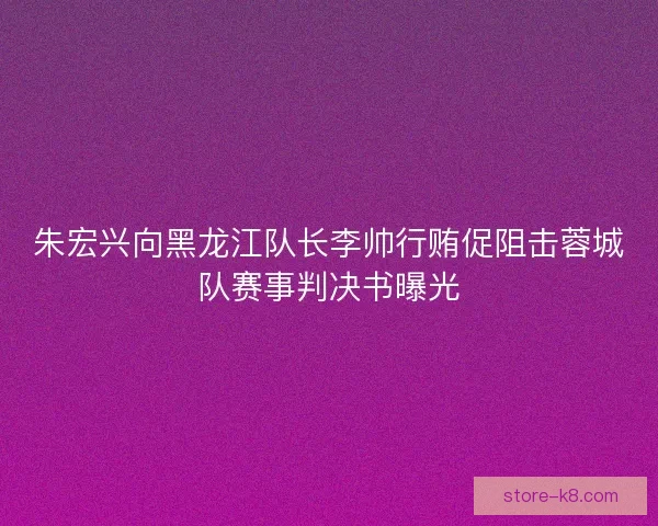 朱宏兴向黑龙江队长李帅行贿促阻击蓉城队赛事判决书曝光