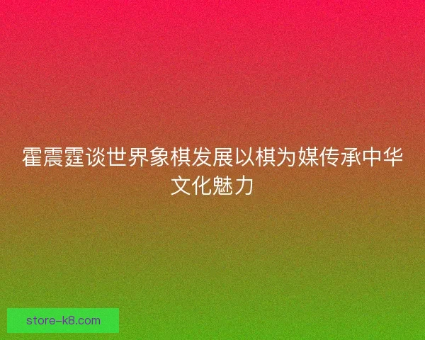 霍震霆谈世界象棋发展以棋为媒传承中华文化魅力