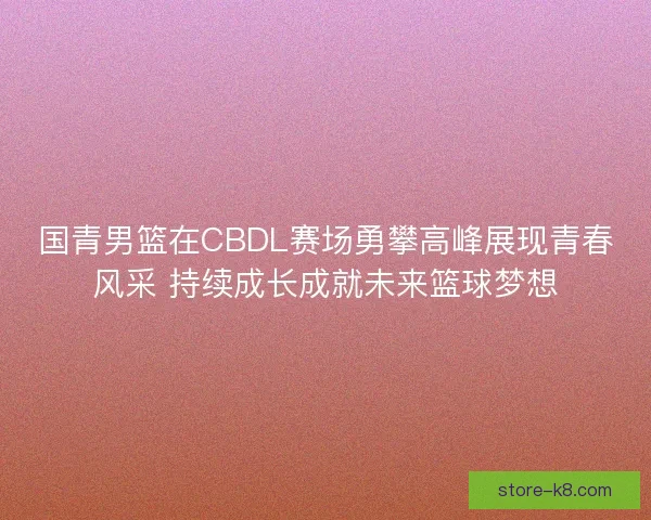 国青男篮在CBDL赛场勇攀高峰展现青春风采 持续成长成就未来篮球梦想