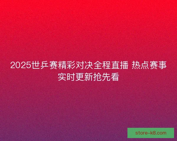 2025世乒赛精彩对决全程直播 热点赛事实时更新抢先看